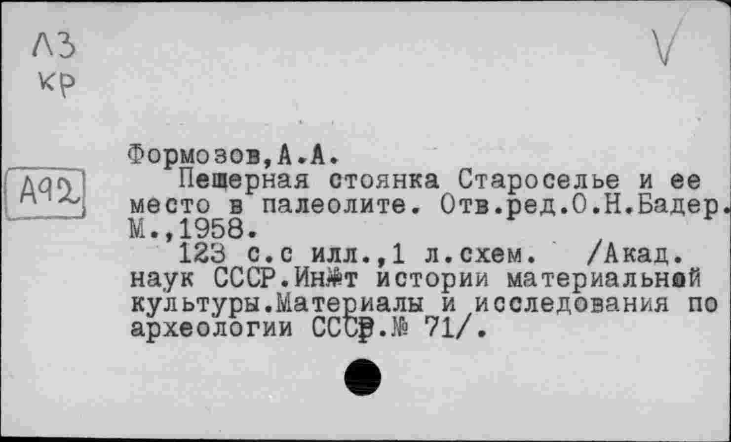 ﻿Формозов,А.А.
Пещерная стоянка Староселье и ее место в палеолите. Отв.ред.О.Н.Бадер М.,1958.
123 с.с илл.,1 л.схем. /Акад, наук СССР.Ин^т истории материальной культуры.Maтермалы и исследования по археологии CCtg.të 71/.